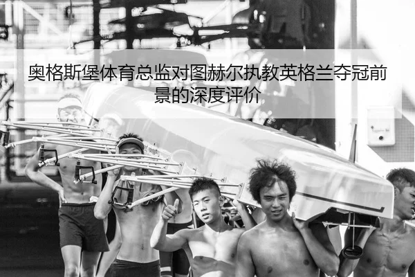 奥格斯堡体育总监对图赫尔执教英格兰夺冠前景的深度评价
